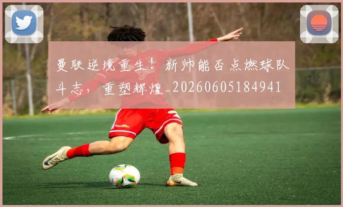 曼联逆境重生！新帅能否点燃球队斗志，重塑辉煌_20260605184941