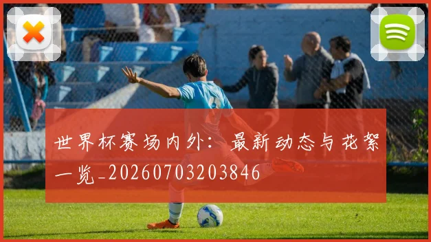 世界杯赛场内外：最新动态与花絮一览_20260703203846