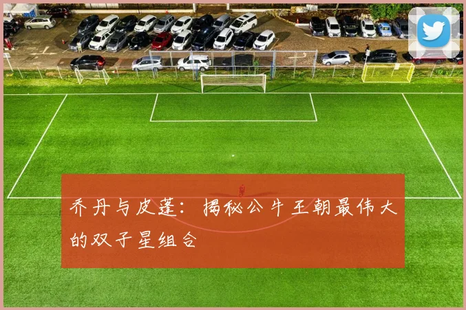 乔丹与皮蓬：揭秘公牛王朝最伟大的双子星组合