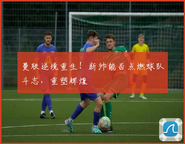 曼联逆境重生！新帅能否点燃球队斗志，重塑辉煌