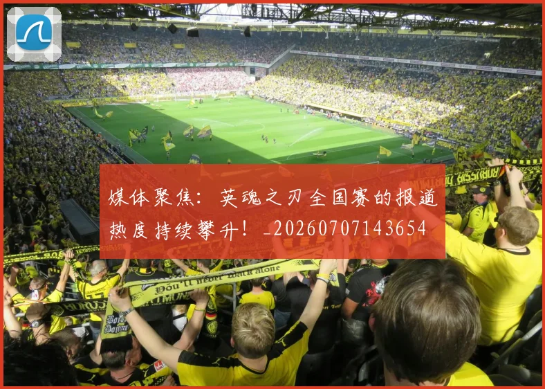 媒体聚焦：英魂之刃全国赛的报道热度持续攀升！_20260707143654