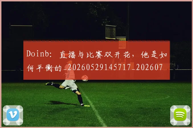 Doinb：直播与比赛双开花，他是如何平衡的_20260529145717_20260702042904