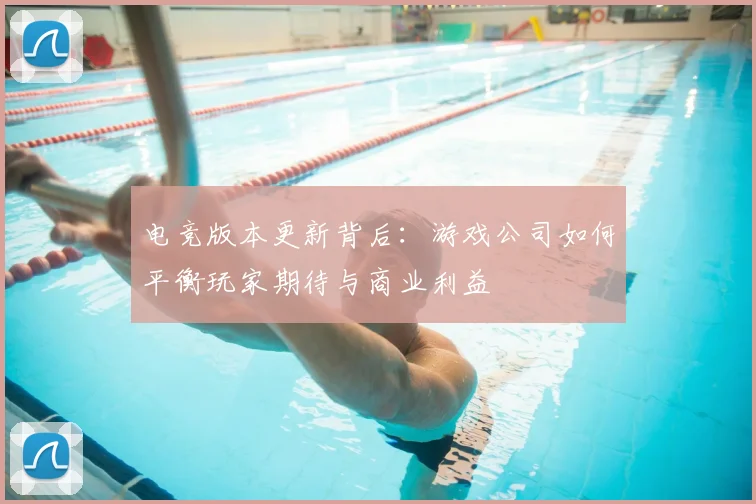 电竞版本更新背后：游戏公司如何平衡玩家期待与商业利益