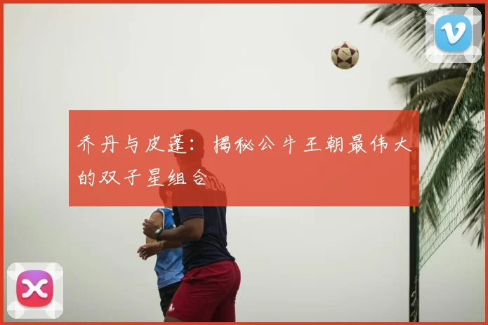 乔丹与皮蓬：揭秘公牛王朝最伟大的双子星组合