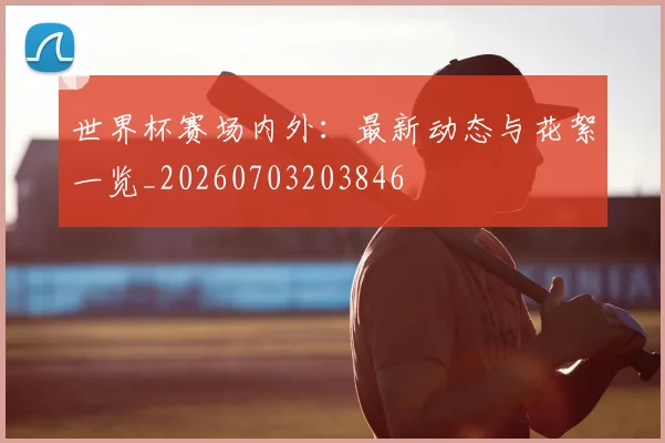 世界杯赛场内外:最新动态与花絮一览_20260703203846