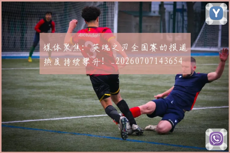 媒体聚焦：英魂之刃全国赛的报道热度持续攀升！_20260707143654