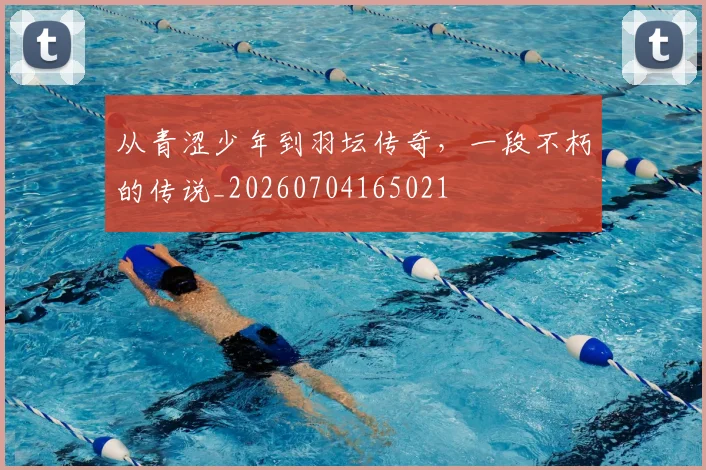 从青涩少年到羽坛传奇,一段不朽的传说_20260704165021