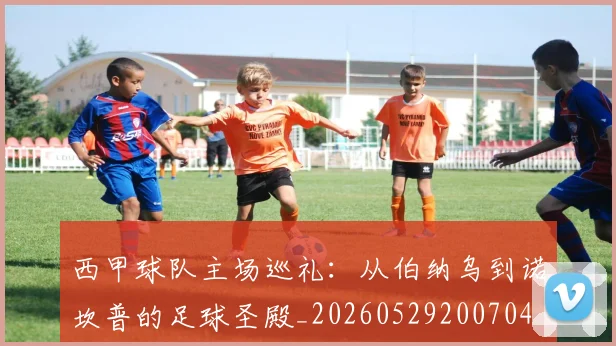 西甲球队主场巡礼：从伯纳乌到诺坎普的足球圣殿_20260529200704