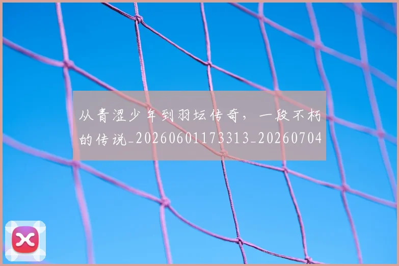 从青涩少年到羽坛传奇,一段不朽的传说_20260601173313_20260704165023