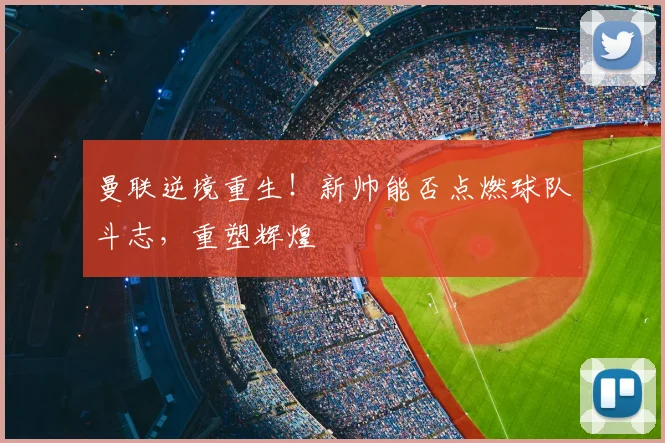 曼联逆境重生！新帅能否点燃球队斗志，重塑辉煌