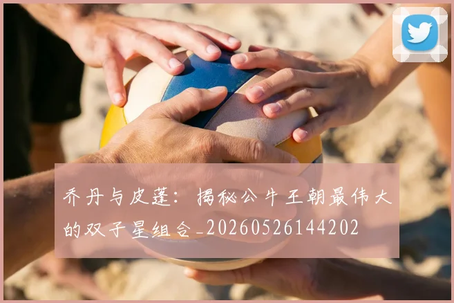 乔丹与皮蓬：揭秘公牛王朝最伟大的双子星组合_20260526144202