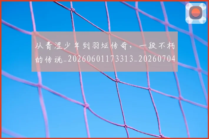 从青涩少年到羽坛传奇,一段不朽的传说_20260601173313_20260704165023