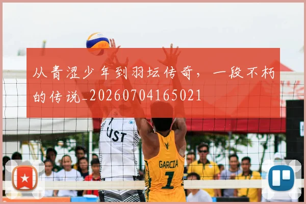 从青涩少年到羽坛传奇,一段不朽的传说_20260704165021